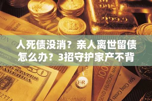 济南人死债没消？亲人离世留债怎么办？3招守护家产不背锅