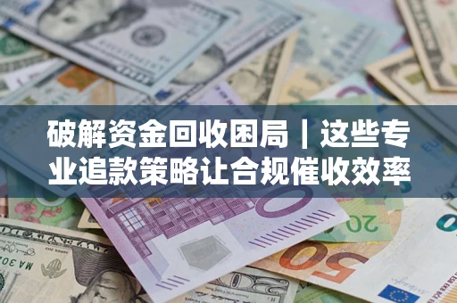 济南破解资金回收困局｜这些专业追款策略让合规催收效率翻倍