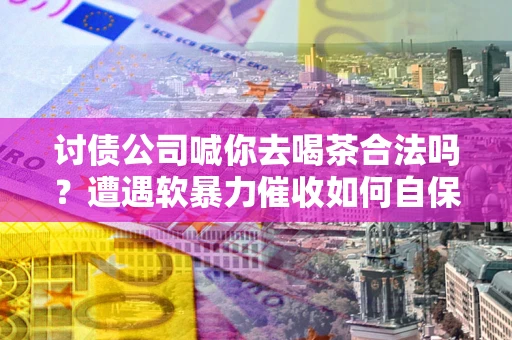 济南讨债公司喊你去喝茶合法吗？遭遇软暴力催收如何自保？
